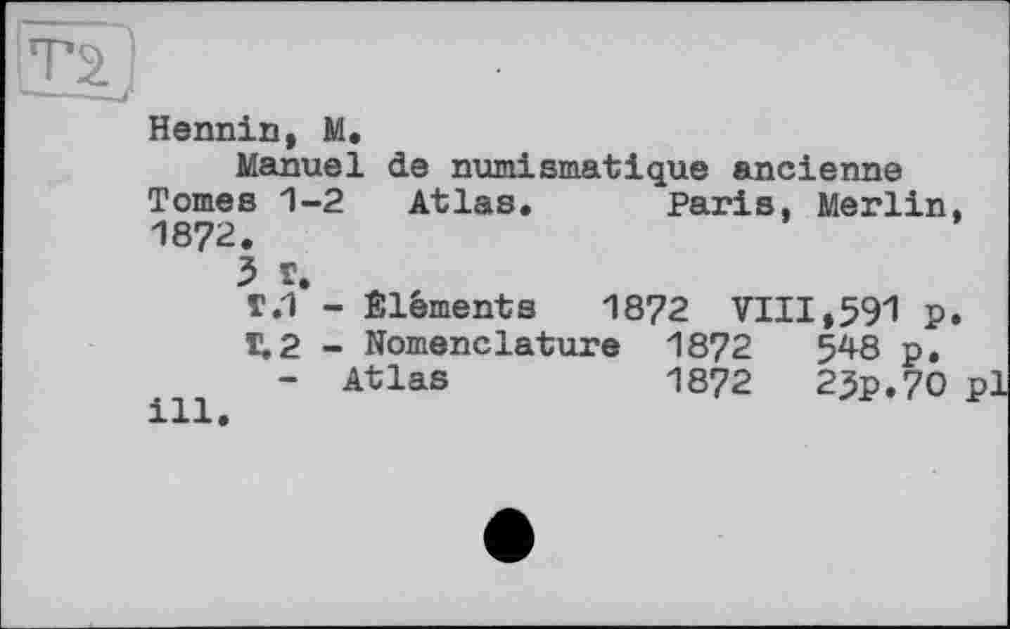 ﻿Т2.
»J*
Hennin, M.
Manuel de numismatique ancienne Tomes 1-2 Atlas. Paris, Merlin, 1872.
3 Г.
Г.1 - Éléments 1872 VIII,591 p.
T.2 - Nomenclature 1872	548 p.
- Atlas	1872	25p.70